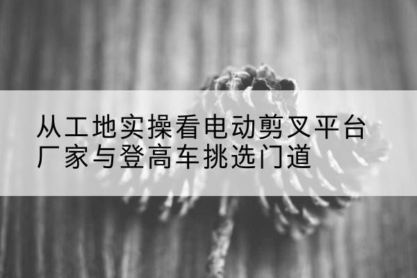 岳塘电动剪叉升降平台厂家-从工地实操看电动剪叉平台厂家与登高车挑选门道