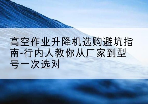 岳塘升降平台厂家-高空作业升降机选购避坑指南-行内人教你从厂家到型号一次选对