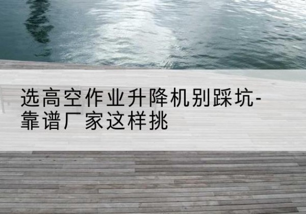 岳塘剪叉式升降机厂家-选高空作业升降机别踩坑-靠谱厂家这样挑