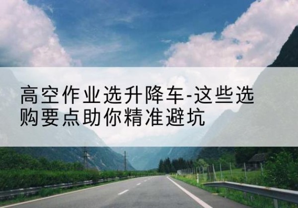 岳塘升降车厂家-高空作业选升降车-这些选购要点助你*避坑