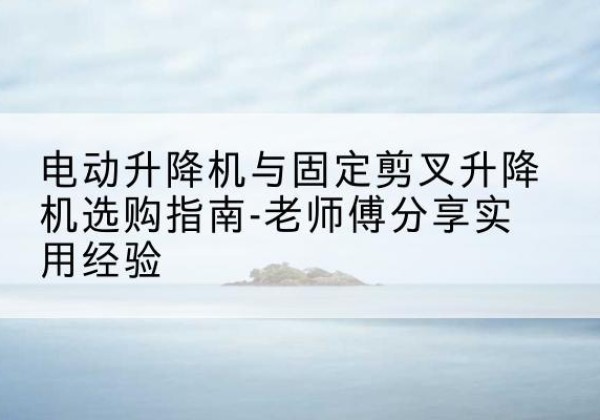 岳塘电动升降机怎么选-电动升降机与固定剪叉升降机选购指南-老师傅分享实用经验