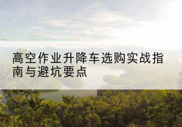 岳塘升降车怎么选-高空作业升降车选购实战指南与避坑要点