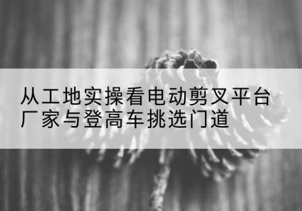 岳塘电动剪叉升降平台厂家-从工地实操看电动剪叉平台厂家与登高车挑选门道